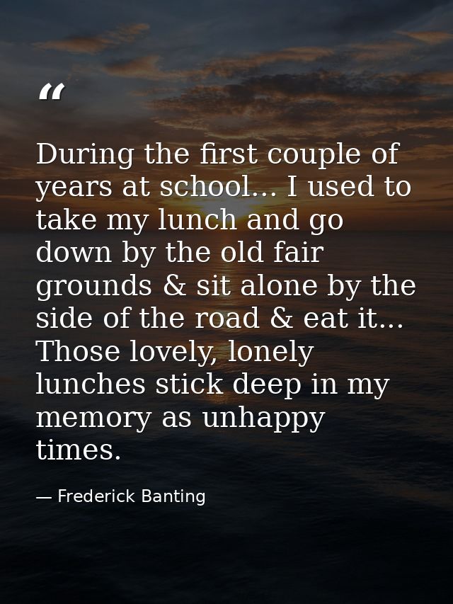 During the first couple of years at school... I used to take my lunch and go down by the old fair grounds & sit alone by — Frederick Banting