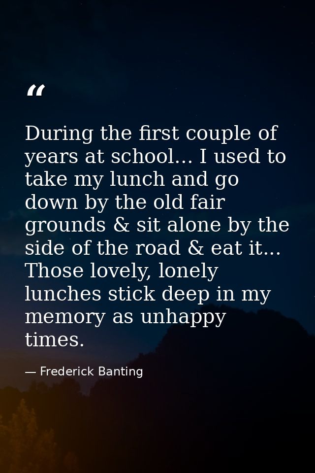 During the first couple of years at school... I used to take my lunch and go down by the old fair grounds & sit alone by — Frederick Banting
