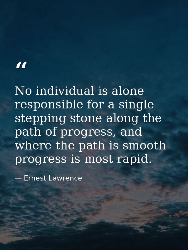 No individual is alone responsible for a single stepping stone along the path of progress, and where the path is smooth  — Ernest Lawrence