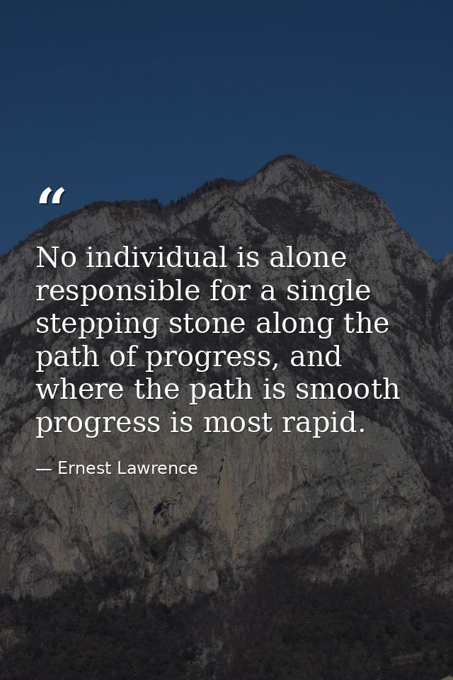 No individual is alone responsible for a single stepping stone along the path of progress, and where the path is smooth  — Ernest Lawrence