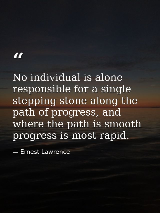 No individual is alone responsible for a single stepping stone along the path of progress, and where the path is smooth  — Ernest Lawrence