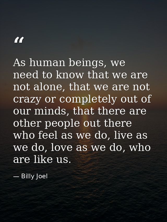 As human beings, we need to know that we are not alone, that we are not crazy or completely out of our minds, that there — Billy Joel