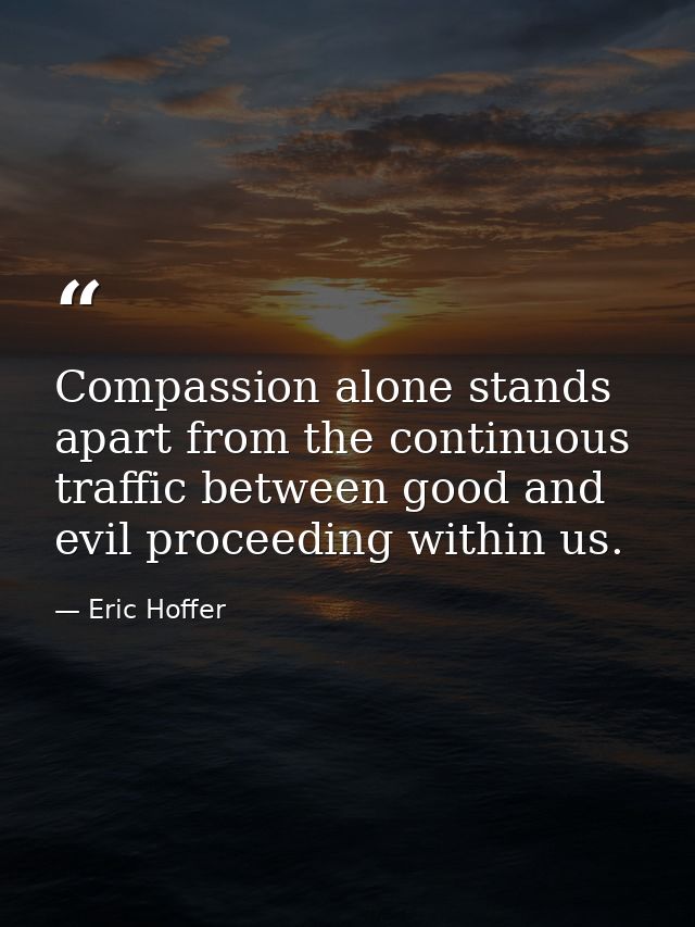Compassion alone stands apart from the continuous traffic between good and evil proceeding within us. — Eric Hoffer