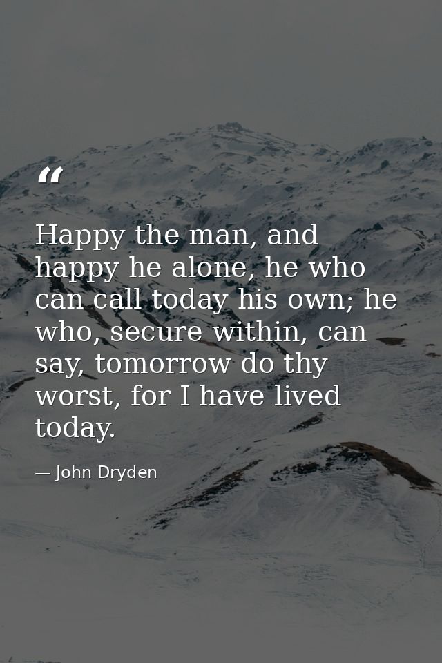 Happy the man, and happy he alone, he who can call today his own; he who, secure within, can say, tomorrow do thy worst, — John Dryden