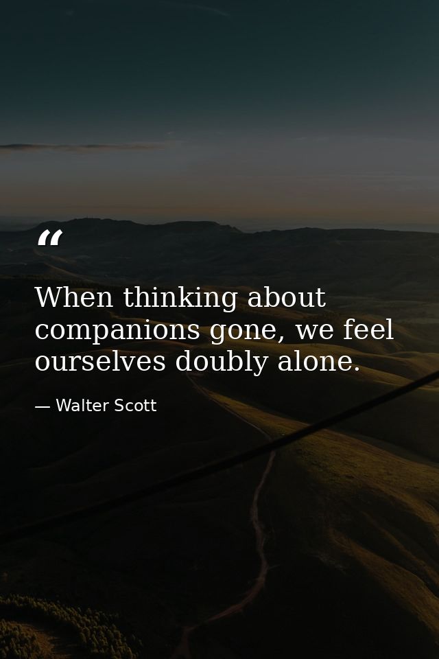 When thinking about companions gone, we feel ourselves doubly alone. — Walter Scott