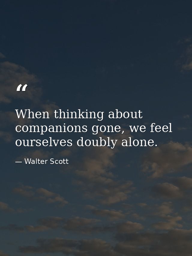 When thinking about companions gone, we feel ourselves doubly alone. — Walter Scott