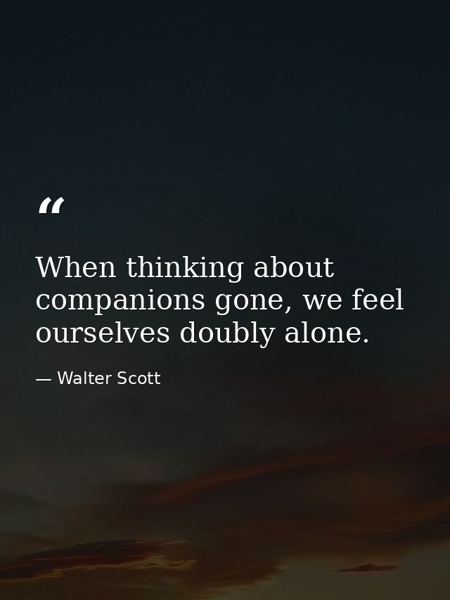 When thinking about companions gone, we feel ourselves doubly alone. — Walter Scott