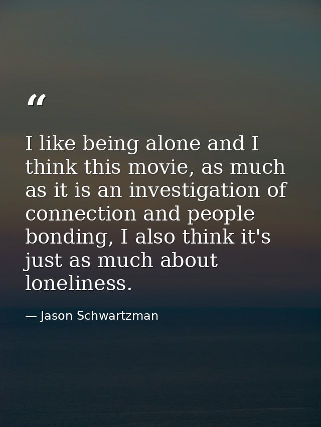 I like being alone and I think this movie, as much as it is an investigation of connection and people bonding, I also th — Jason Schwartzman