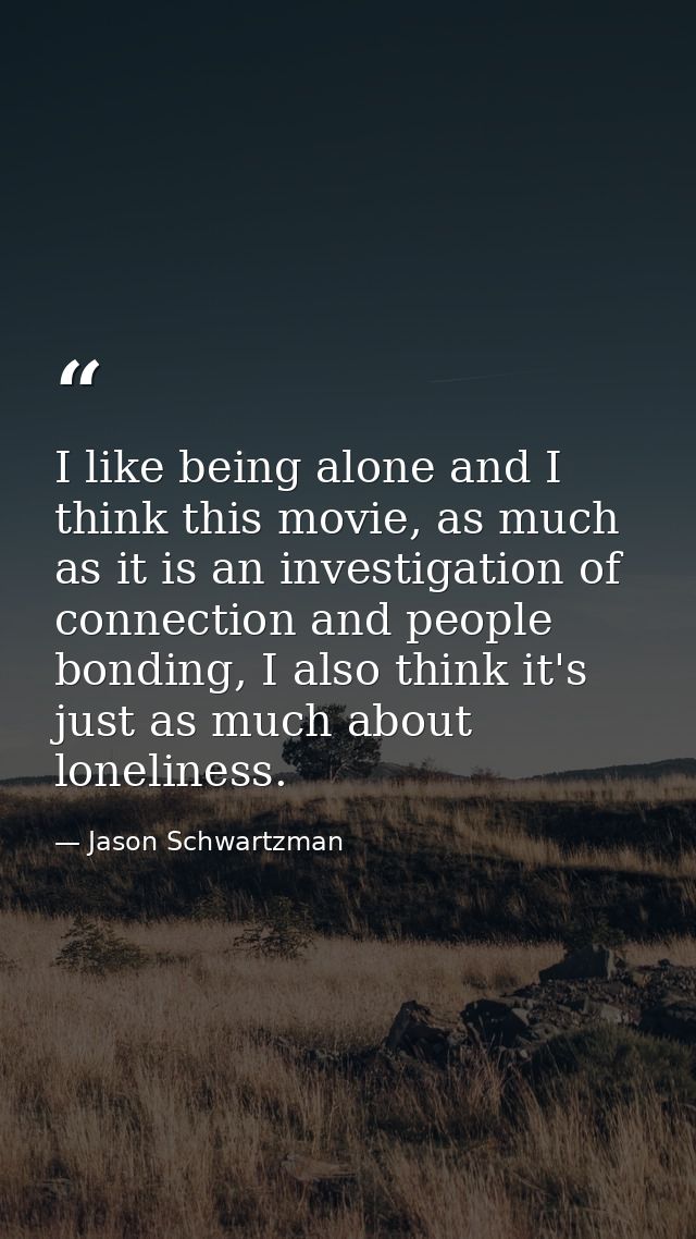 I like being alone and I think this movie, as much as it is an investigation of connection and people bonding, I also th — Jason Schwartzman