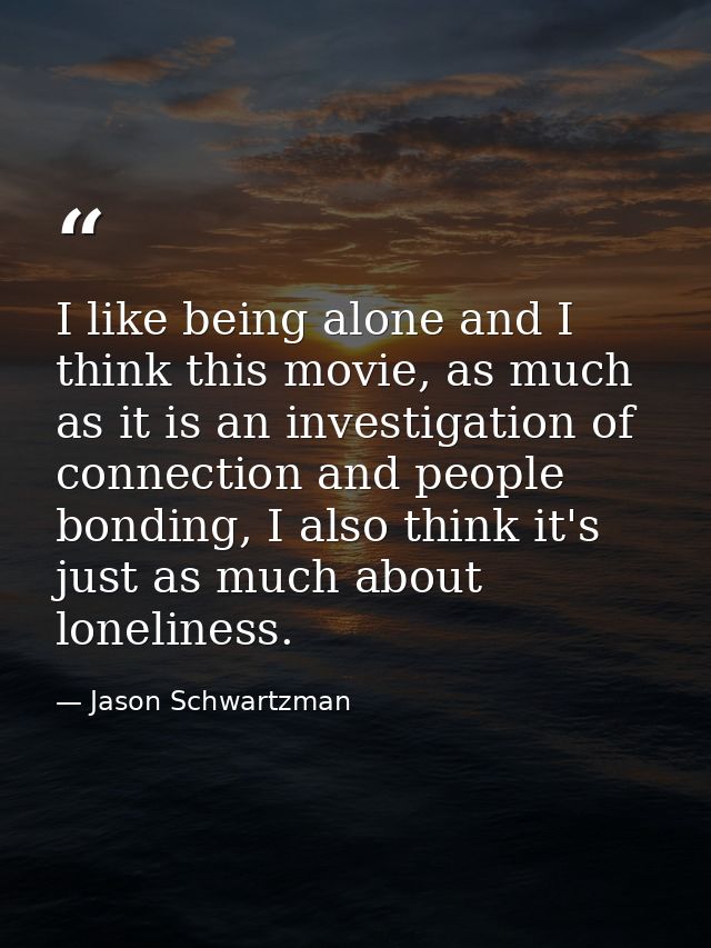 I like being alone and I think this movie, as much as it is an investigation of connection and people bonding, I also th — Jason Schwartzman
