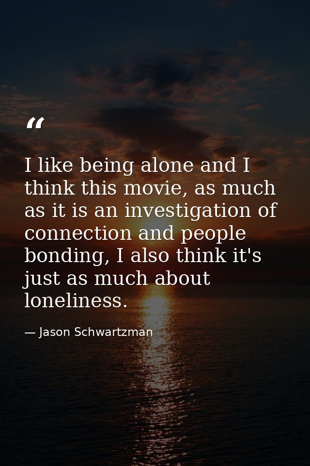 I like being alone and I think this movie, as much as it is an investigation of connection and people bonding, I also th — Jason Schwartzman