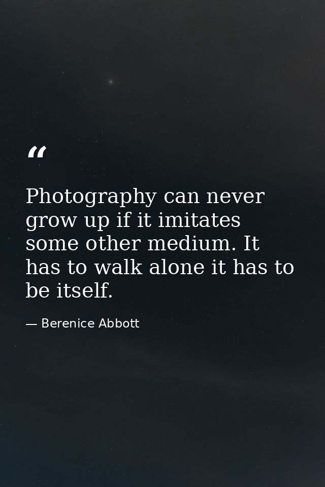 Photography can never grow up if it imitates some other medium. It has to walk alone it has to be itself. — Berenice Abbott