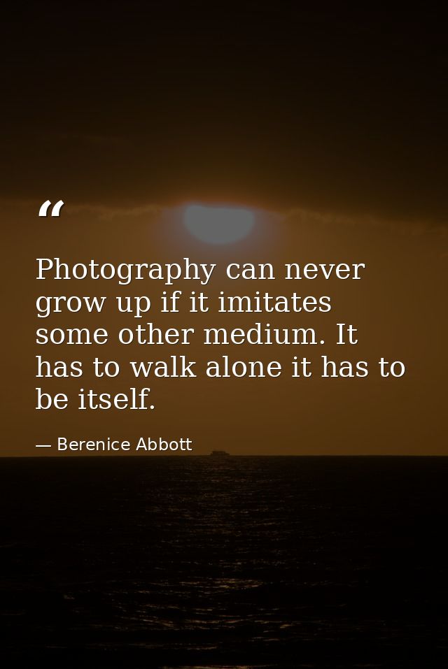 Photography can never grow up if it imitates some other medium. It has to walk alone it has to be itself. — Berenice Abbott