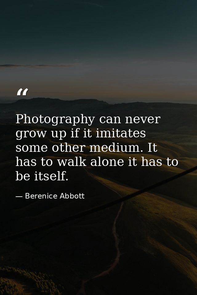 Photography can never grow up if it imitates some other medium. It has to walk alone it has to be itself. — Berenice Abbott