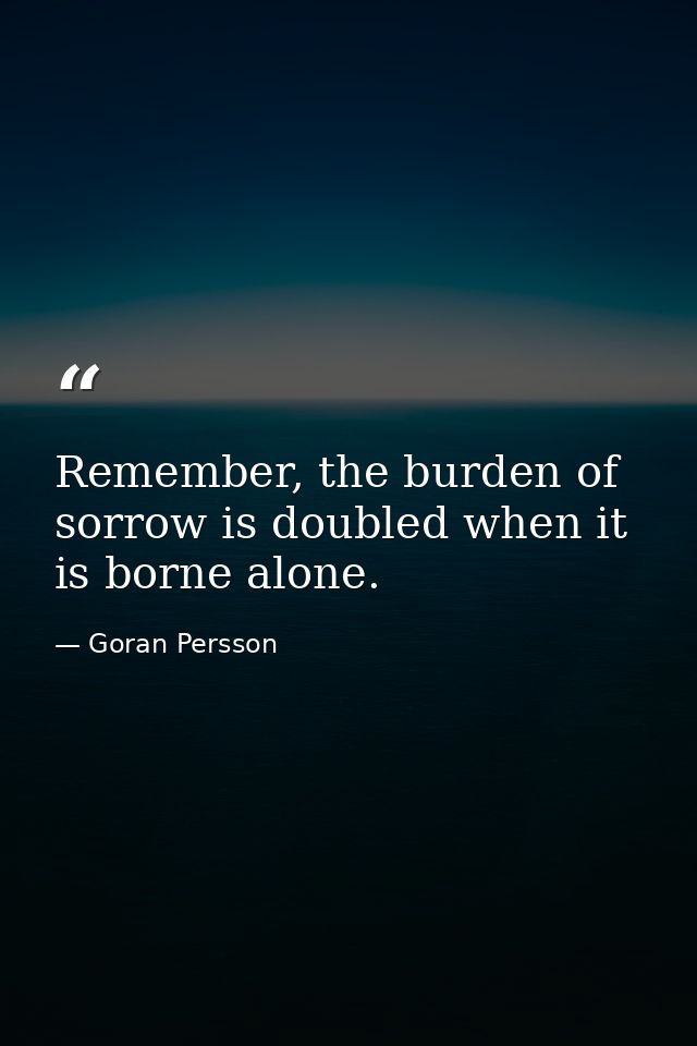 Remember, the burden of sorrow is doubled when it is borne alone. — Goran Persson