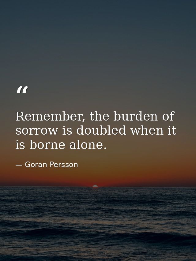 Remember, the burden of sorrow is doubled when it is borne alone. — Goran Persson
