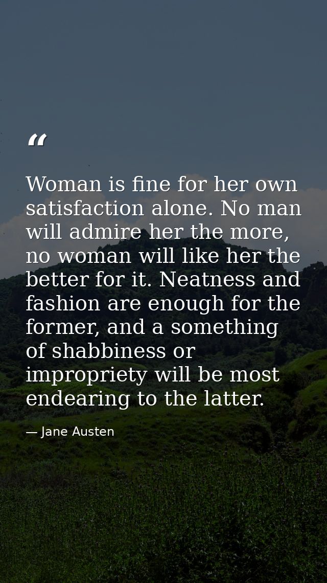 Woman is fine for her own satisfaction alone. No man will admire her the more, no woman will like her the better for it. — Jane Austen