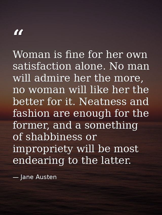Woman is fine for her own satisfaction alone. No man will admire her the more, no woman will like her the better for it. — Jane Austen