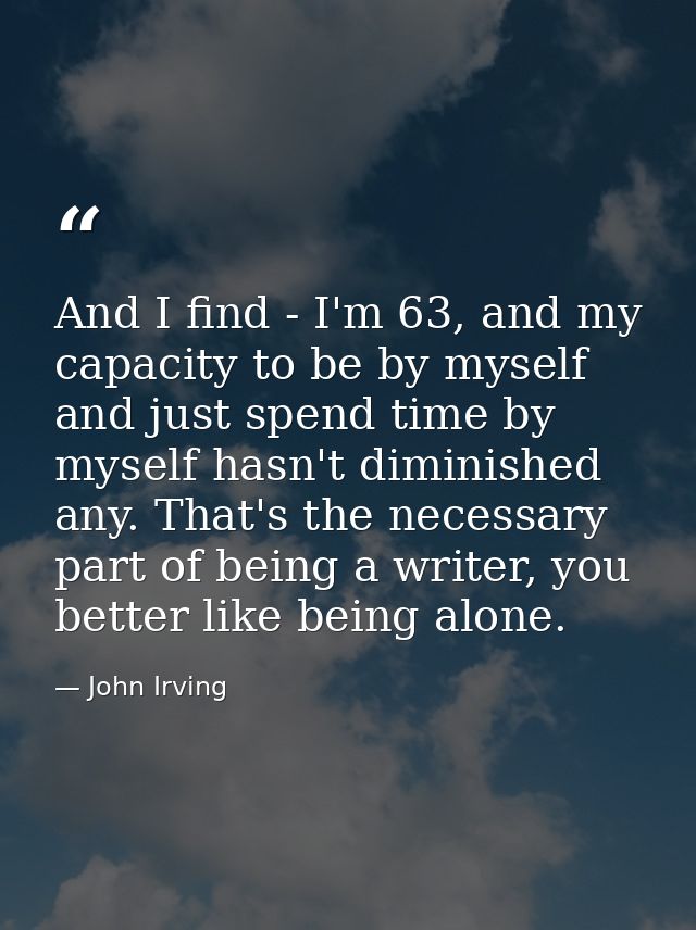 And I find - I'm 63, and my capacity to be by myself and just spend time by myself hasn't diminished any. That's the nec — John Irving