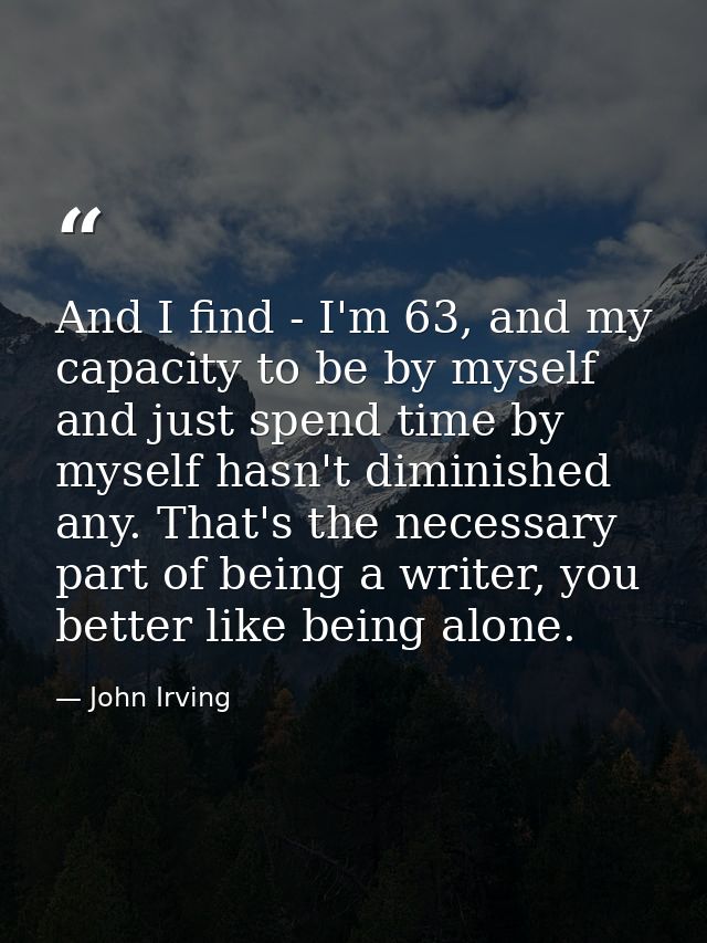 And I find - I'm 63, and my capacity to be by myself and just spend time by myself hasn't diminished any. That's the nec — John Irving