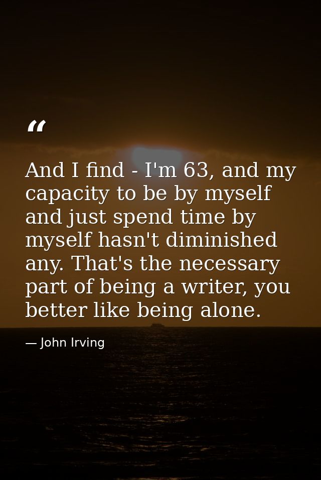 And I find - I'm 63, and my capacity to be by myself and just spend time by myself hasn't diminished any. That's the nec — John Irving