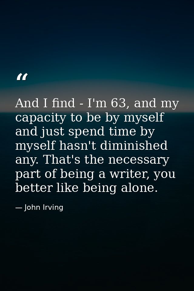 And I find - I'm 63, and my capacity to be by myself and just spend time by myself hasn't diminished any. That's the nec — John Irving