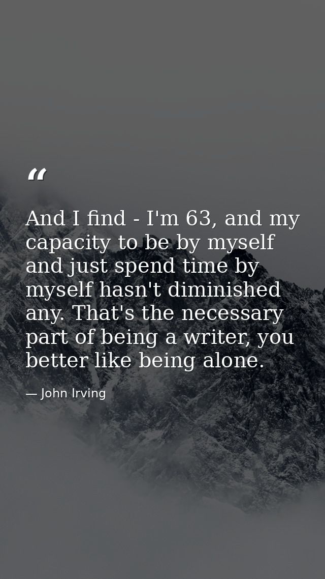 And I find - I'm 63, and my capacity to be by myself and just spend time by myself hasn't diminished any. That's the nec — John Irving