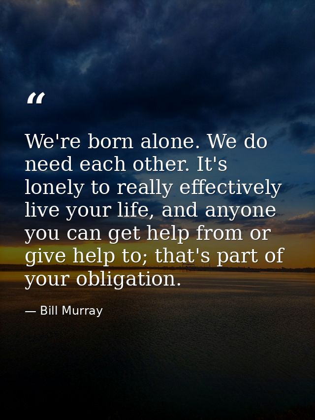 We're born alone. We do need each other. It's lonely to really effectively live your life, and anyone you can get help f — Bill Murray