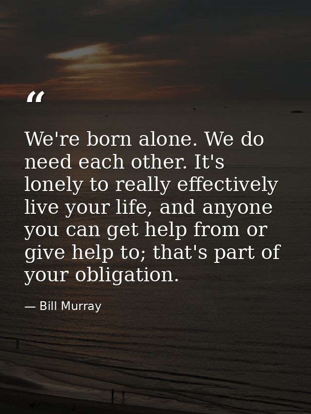 We're born alone. We do need each other. It's lonely to really effectively live your life, and anyone you can get help f — Bill Murray