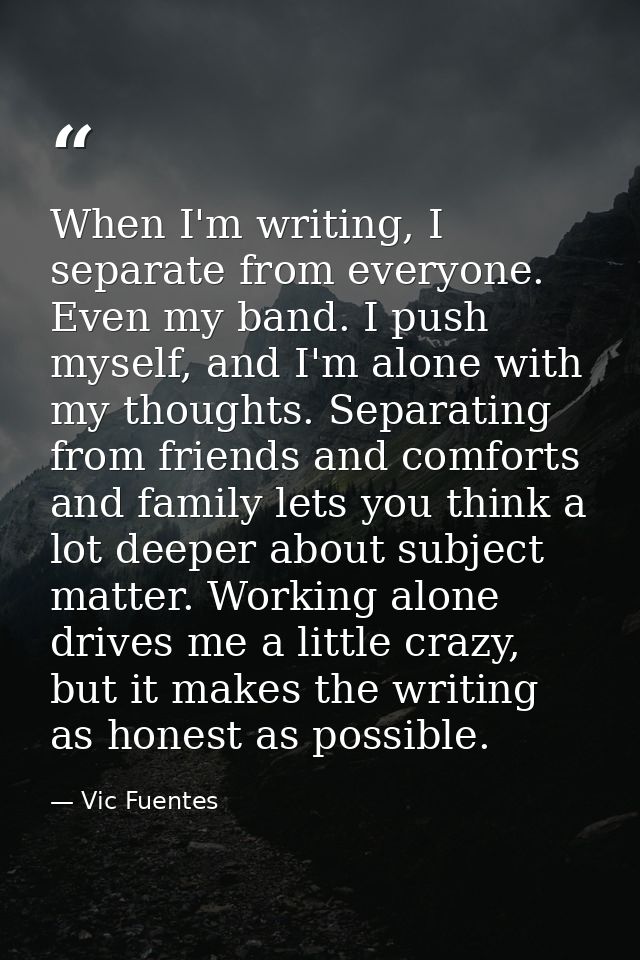 When I'm writing, I separate from everyone. Even my band. I push myself, and I'm alone with my thoughts. Separating from — Vic Fuentes