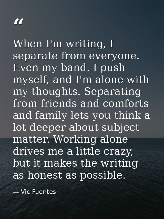 When I'm writing, I separate from everyone. Even my band. I push myself, and I'm alone with my thoughts. Separating from — Vic Fuentes