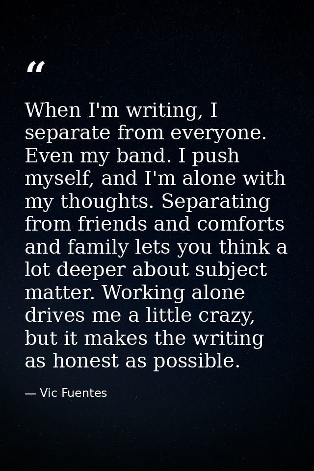 When I'm writing, I separate from everyone. Even my band. I push myself, and I'm alone with my thoughts. Separating from — Vic Fuentes