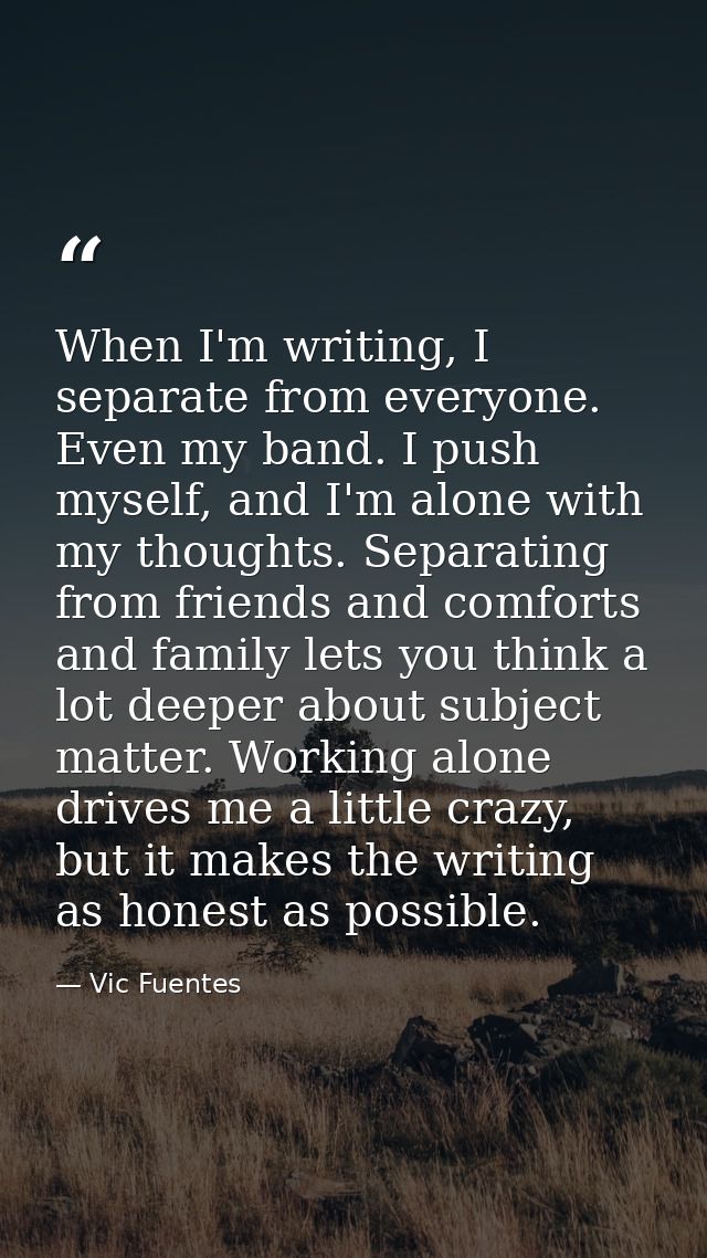When I'm writing, I separate from everyone. Even my band. I push myself, and I'm alone with my thoughts. Separating from — Vic Fuentes
