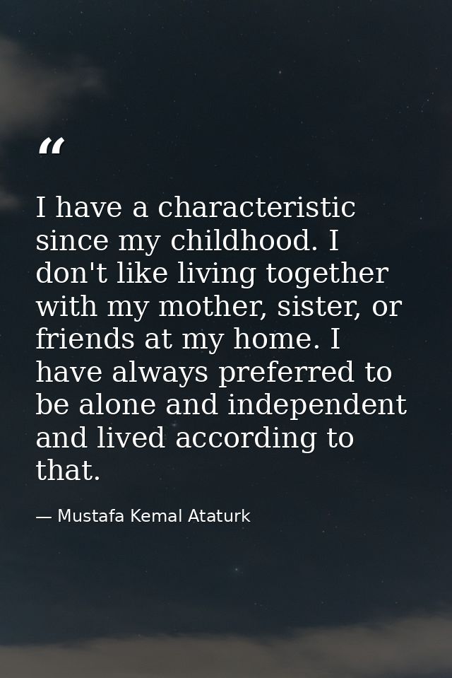 I have a characteristic since my childhood. I don't like living together with my mother, sister, or friends at my home.  — Mustafa Kemal Ataturk