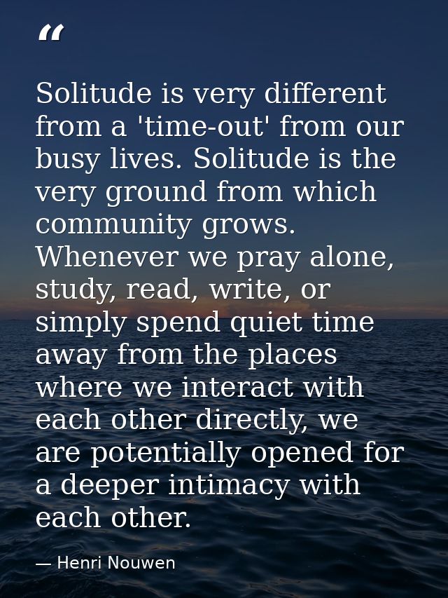 Solitude is very different from a 'time-out' from our busy lives. Solitude is the very ground from which community grows — Henri Nouwen