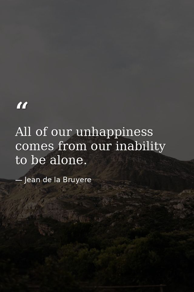 All of our unhappiness comes from our inability to be alone. — Jean de la Bruyere