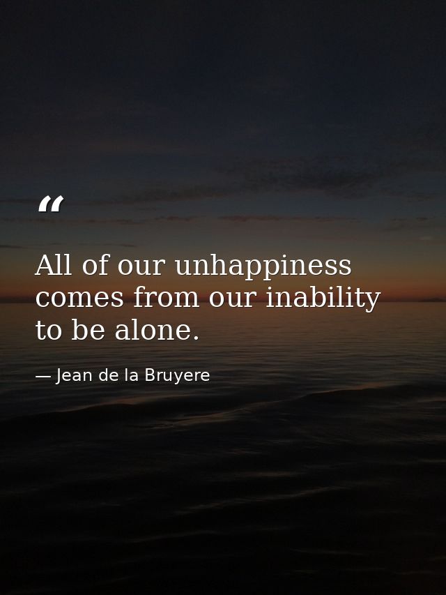 All of our unhappiness comes from our inability to be alone. — Jean de la Bruyere