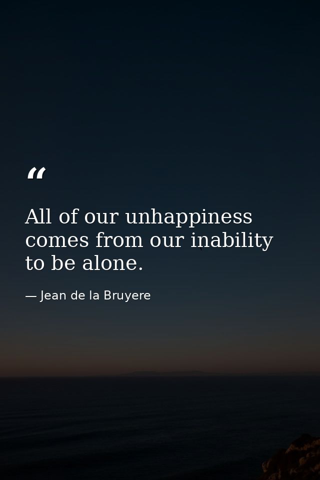 All of our unhappiness comes from our inability to be alone. — Jean de la Bruyere