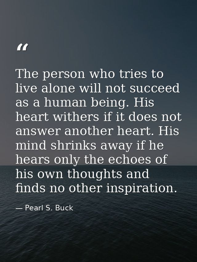 The person who tries to live alone will not succeed as a human being. His heart withers if it does not answer another he — Pearl S. Buck
