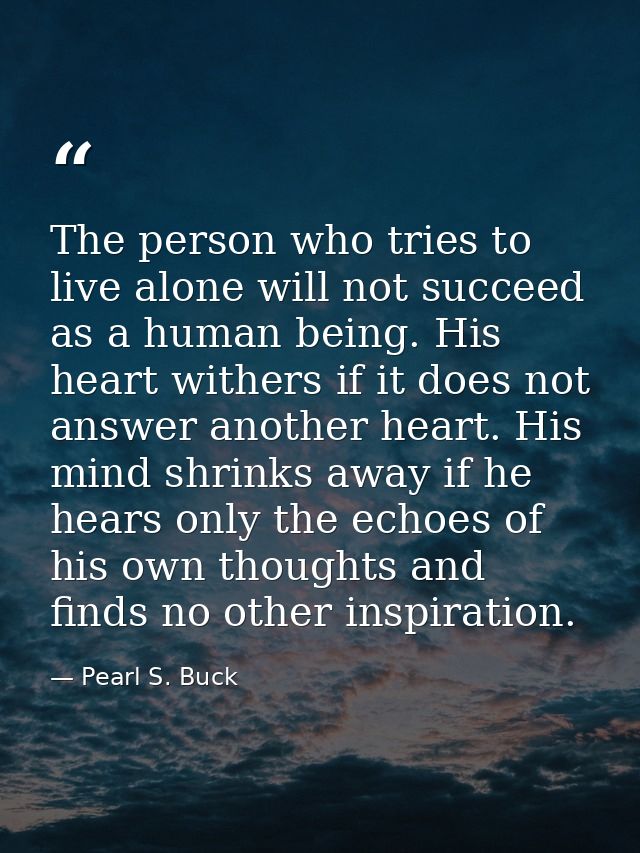 The person who tries to live alone will not succeed as a human being. His heart withers if it does not answer another he — Pearl S. Buck