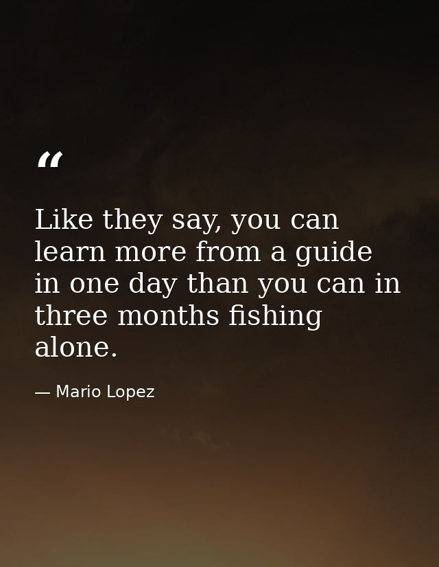 Like they say, you can learn more from a guide in one day than you can in three months fishing alone. — Mario Lopez