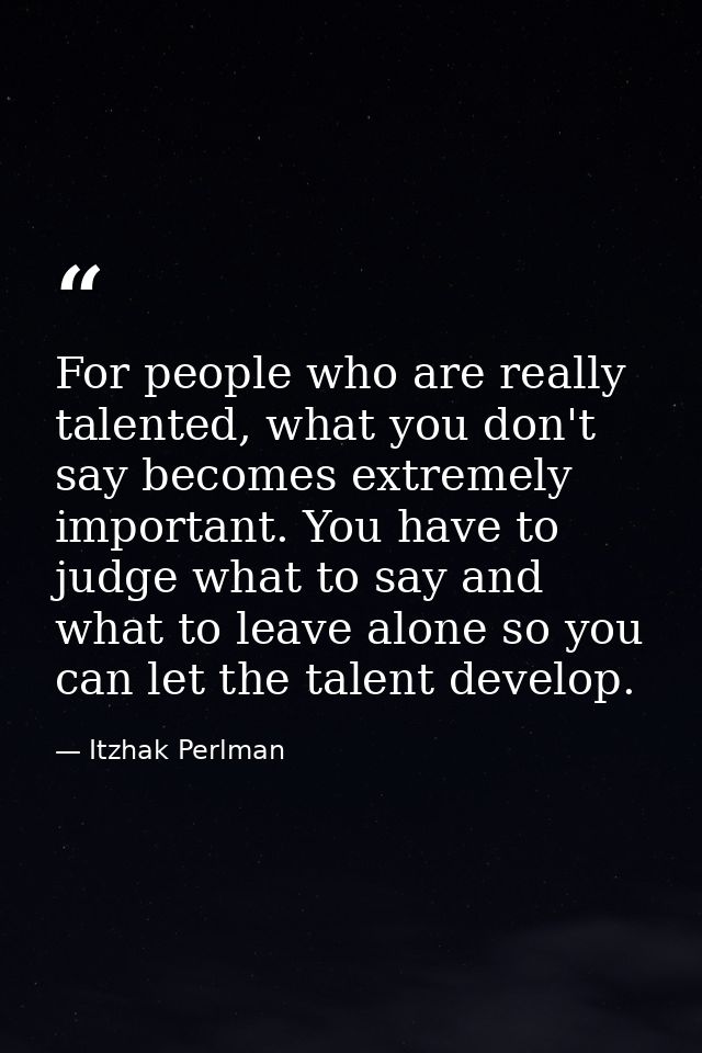 For people who are really talented, what you don't say becomes extremely important. You have to judge what to say and wh — Itzhak Perlman