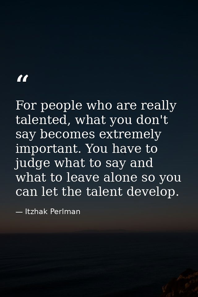 For people who are really talented, what you don't say becomes extremely important. You have to judge what to say and wh — Itzhak Perlman