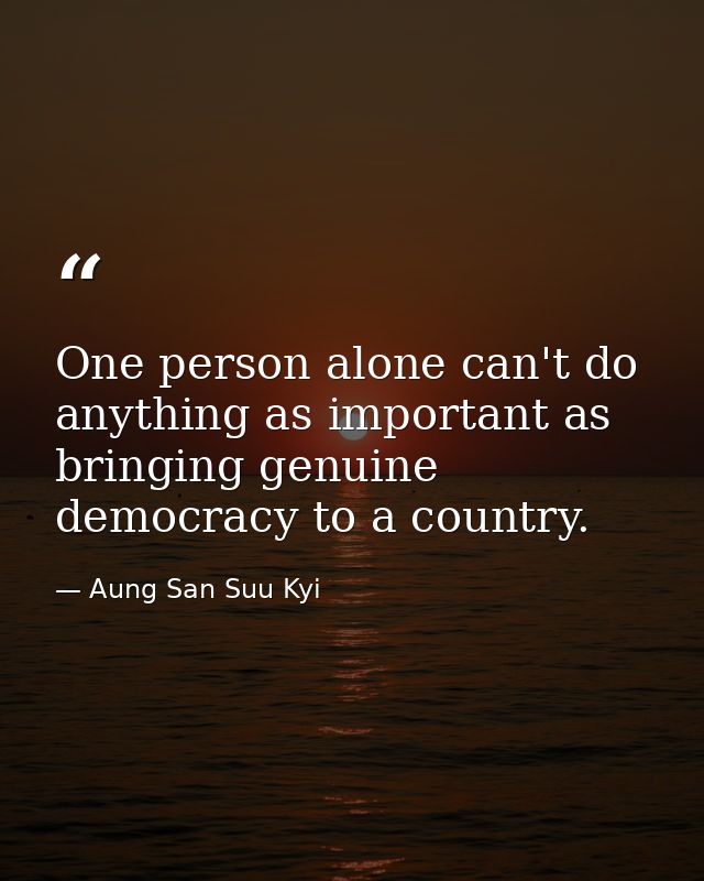 One person alone can't do anything as important as bringing genuine democracy to a country. — Aung San Suu Kyi