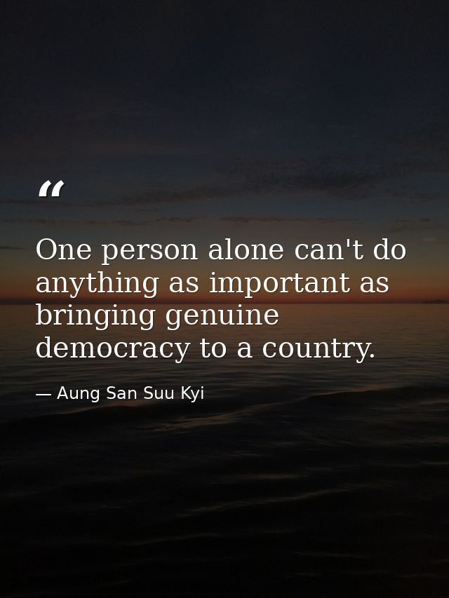 One person alone can't do anything as important as bringing genuine democracy to a country. — Aung San Suu Kyi