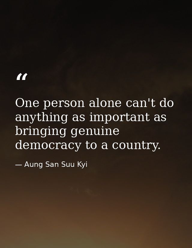 One person alone can't do anything as important as bringing genuine democracy to a country. — Aung San Suu Kyi
