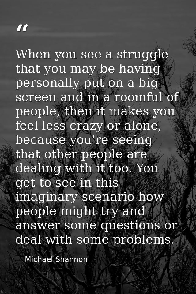 When you see a struggle that you may be having personally put on a big screen and in a roomful of people, then it makes  — Michael Shannon