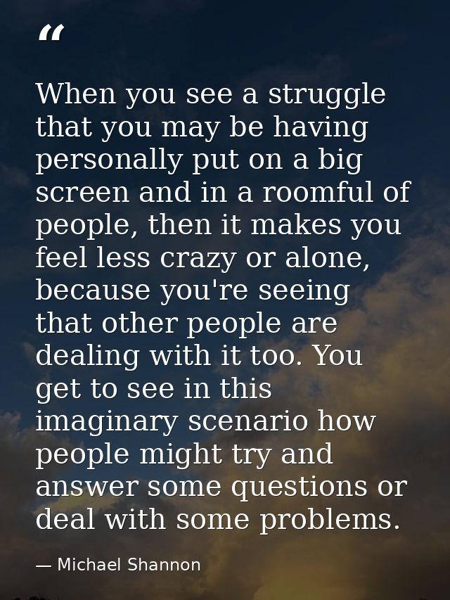 When you see a struggle that you may be having personally put on a big screen and in a roomful of people, then it makes  — Michael Shannon