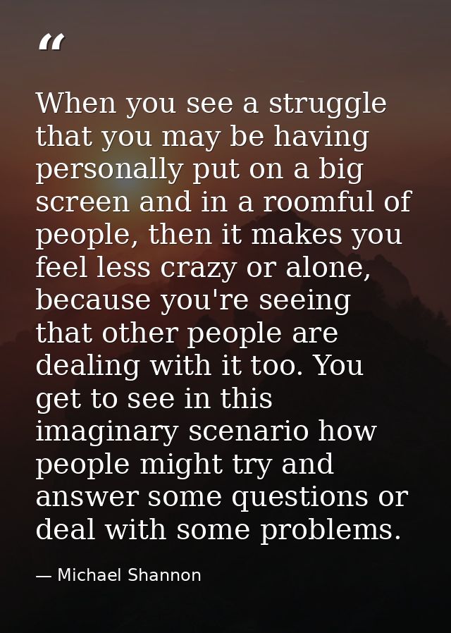 When you see a struggle that you may be having personally put on a big screen and in a roomful of people, then it makes  — Michael Shannon