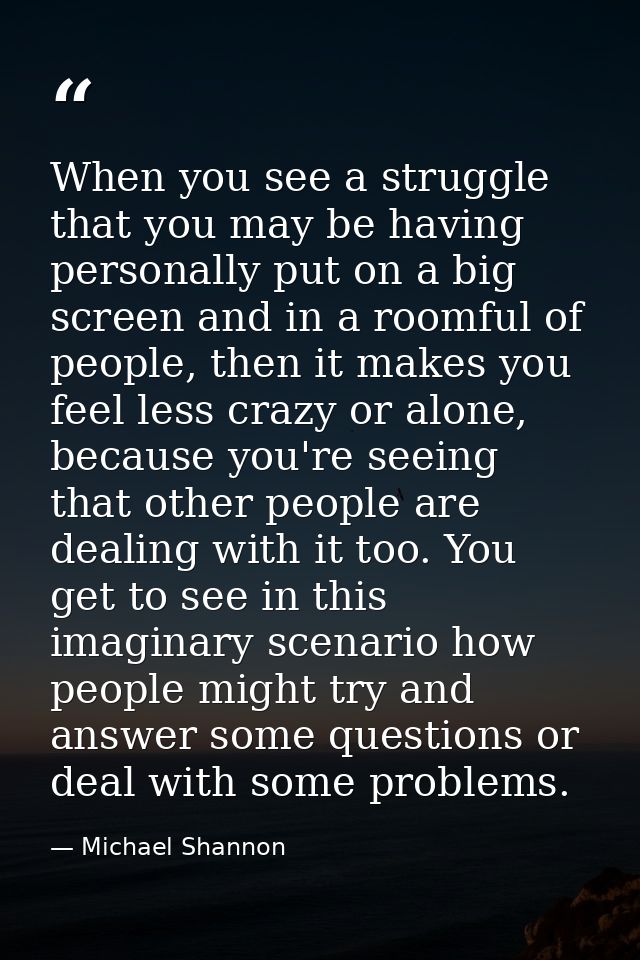 When you see a struggle that you may be having personally put on a big screen and in a roomful of people, then it makes  — Michael Shannon